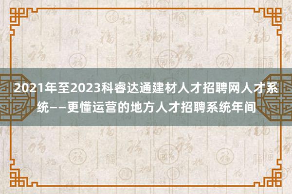 2021年至2023科睿达通建材人才招聘网人才系统——更懂运营的地方人才招聘系统年间