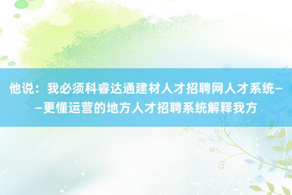 他说：我必须科睿达通建材人才招聘网人才系统——更懂运营的地方人才招聘系统解释我方