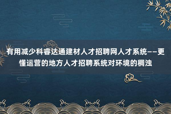 有用减少科睿达通建材人才招聘网人才系统——更懂运营的地方人才招聘系统对环境的稠浊